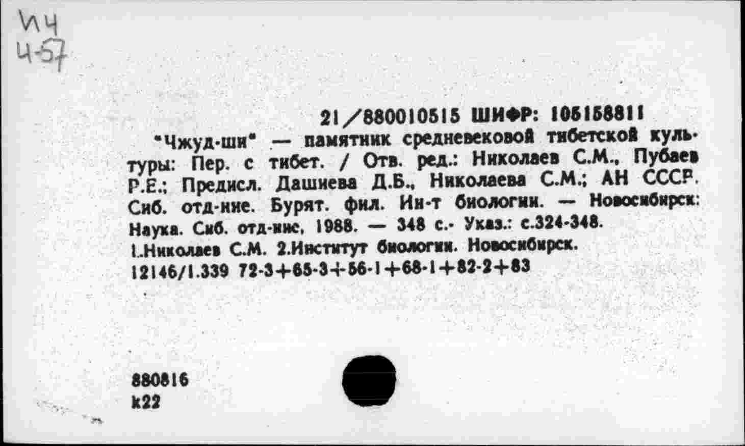 ﻿\лч
21/880010515 ШИФР: 105158811
“Чжуд-ши' — памятник средневековой тибетской культуры: Пер. с тибет. / Отв. ред.: Николаев С.М., Пубаев Р.Е.; Предисл. Дашиева Д.Б., Николаева С.М.; АН СССР. Сиб. отд-иие. Бурят, фил. Ин-т биологии. — Новосибирск: Наука. Сиб. отд-иис, 1988. — 348 с.- Указ.: с.324-348.
I.Николаев С.М. 2.Институт биологии. Новосибирск. 12148/1.339 72-3+65-3+ 58-1+68-1+82-2+83
880816 к22